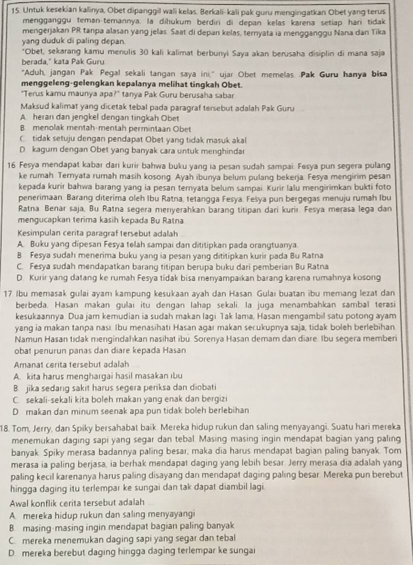 Untuk kesekian kalinya, Obet dipanggil wali kelas. Berkali-kali pak guru mengingatkan Obet yang terus
mengganggu teman-temannya. la dihukum berdin di depan kelas karena setiap han tidak
mengerjakan PR tanpa alasan yang jelas Saat di depan kelas, ternyata ia mengganggu Nana dan Tika
yang duduk di paling depan.
*Obet, sekarang kamu menulis 30 kali kalimat berbunyi Saya akan berusaha disiplin di mana saja
berada," kata Pak Guru
"Aduh, jangan Pak Pegal sekali tangan saya ini," ujar Obet memelas. Pak Guru hanya bisa
menggeleng-gelengkan kepalanya melihat tingkah Obet.
"Terus kamu maunya apa?" tanya Pak Guru berusaha sabar
Maksud kalimat yang dicetak tebal pada paragraf tersebut adalah Pak Guru
A. heran dan jengkel dengan tingkah Obet
B. menolak mentah-mentah permintaan Obet
C tidak setuju dengan pendapat Obet yang tidak masuk akal
D. kagum dengan Obet yang banyak cara untuk menghinda
16 Fesya mendapat kabar dari kurir bahwa buku yang ia pesan sudah sampai. Fesya pun segera pulang
ke rumah Teryata rumah masih kosong Ayah ibunya belum pulang bekerja. Fesya mengirim pesan
kepada kurir bahwa barang yang ia pesan ternyata belum sampai. Kurir lalu mengirimkan bukti foto
penerimaan. Barang diterima oleh Ibu Ratna, tetangga Fesya. Fešya pun bergegas menuju rumah Ibu
Ratna. Benar saja, Bu Ratna segera menyerahkan barang titipan dari kuriı. Fesya merasa lega dan
mengucapkan terima kasih kepada Bu Ratna
Kesimpulan cerita paragraf tersebut adalah
A Buku yang dipesan Fesya telah sampai dan dititipkan pada orangtuanya.
B Fesya sudah menerima buku yang ia pesan yang dititipkan kurir pada Bu Ratna
C. Fesya sudah mendapatkan barang titipan berupa buku dari pemberian Bu Ratna
D. Kurir yang datang ke rumah Fesya tidak bisa menyampaikan barang karena rumahnya kosong
17 Ibu memasak gulai ayam kampung kesukaan ayah dan Hasan Gulaı buatan ibu memang lezat dan
berbeda, Hasan makan gulai itu dengan lahap sekali. Ia juga menambahkan sambal terasi
kesukaannya Dua jam kemudian ia sudah makan lagi Tak lama, Hasan mengambil satu potong ayam
yang ia makan tanpa nası. Ibu menasihati Hasan agar makan secukupnya saja, tidak boleh berlebihan.
Namun Hasan tidak mengindahkan nasihat ibu. Sorenya Hasan demam dan diare. Ibu segera memberi
obat penurun panas dan diare kepada Hasan
Amanat cerita tersebut adalah
A. kita harus menghargai hasil masakan ıbu
B. jika sedang sakit harus segera periksa dan diobati
C sekali-sekali kita boleh makan yang enak dan bergizi
D makan dan minum seenak apa pun tidak boleh berlebihan
18. Tom, Jerry, dan Spiky bersahabat baik. Mereka hidup rukun dan saling menyayangi. Suatu hari mereka
menemukan daging sapi yang segar dan tebal. Masing masing ingin mendapat bagian yang paling
banyak Spiky merasa badannya paling besar, maka dia harus mendapat bagian paling banyak. Tom
merasa ia paling berjasa, ia berhak mendapat daging yang lebih besar. Jerry merasa dia adalah yang
paling kecil karenanya harus paling disayang dan mendapat daging paling besar. Mereka pun berebut
hingga daging itu terlempar ke sungai dan tak dapat diambil lagi
Awal konflik cerita tersebut adalah
A. mereka hidup rukun dan saling menyayangi
B masing-masing ingin mendapat bagian paling banyak
C. mereka menemukan daging sapi yang segar dan tebal
D. mereka berebut daging hingga daging terlempar ke sungai