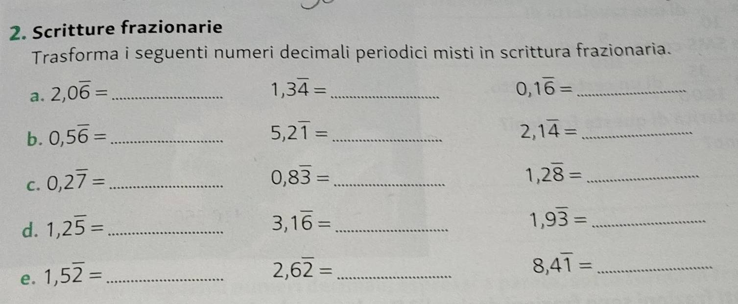 Scritture frazionarie 
Trasforma i seguenti numeri decimali periodici misti in scrittura frazionaria. 
a. 2, 0overline 6= _
1,3overline 4= _ 
_ 0,1overline 6=
b. 0,5overline 6= _
5,2overline 1= _
2,1overline 4= _ 
C. 0,2overline 7= _ 
_ 0,8overline 3=
1,2overline 8= _ 
d. 1,2overline 5= _
3,1overline 6= _
1,9overline 3= _ 
e. 1,5overline 2= _
2,6overline 2= _
8,4overline 1= _