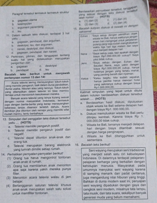 Paragraf tersebut termasuk termasuk struktur Berdasarkan pernyataan tersebut, tanggapan
a. gagasan utama a. (1) dan (2) ialah nomor .... (HOTS) yang sesuai dengan teks diskusi tersebut
c. (1) dan (4)
b. kesimpulán b. (2) dan (3)
c. argument penentang 15. Bacalah kutipan diskusi di bawah ini dengan d. (2) dan (4)
d. isu
11. Dalam sebuah teks diskusi, terdapat 3 hal saksama!
wisata ke Bali, hanya waktunya jangan
a. gagasan, pendapat, dan argumen. *  Echan : 'Saya setuju dengan pémilihan objek
yaitu ...
enam hari mengingat untuk perjalanan
b. deskripsi, isu, dan argumen.
c. narasi, deskripsi, dan diskusi. pulang-pergi saja sudah mənghabiskan
d. gagasan, pendapat, dan narasi. usul menjadi delapan hari.  waktu tiga hari figa malam dan saya
12. Perkiraan, pikiran, dan tanggapan tentang  Nana : "Saya setuju saja, tapi apakah dengan
suatu hal yang didiskusikan merupakan blaya Rp1.000.000.00 cukup? Saya
pengertian dari . . . pikir tidak cukup.
a. gagasan c. deskripsi Jeno : "Saya setuju dengan Echan dan
b. pendapat d. isu Saudari Nana, saya yakin dengan
biaya Rp1.000.000,00 cukup, hanya
hoteinya jangan yang ferialu mahal.
Bacalah teks berikut untuk menjawab yang penting bersih dan nyaman.
pertanyaan nomor 13 dan 14!  Ketua : "Kalau begitu, kita sudah sepakat.
Acara televisi sering menayangkan tokoh-tokoh
yang memiliki pengaruh, baik dalam dunia pendidikan, hanya panitia harus mencari hole 
dunia usaha, hiburan atau yang lainnya. Tokoh-tokoh yang sekiranya cukup dengan biaya 
yang ditampilkan dalam televisi ini bisa memicu Rp1.000.000,00.
remaja untuk mencontoh kesuksesan mereka.  Kalimat simpulan yang tepat untuk ditulis
Banyak acara televisi yang isinya kurang sesuai dalam notulen berdasarkan diskusi tersebut
dengan norma masyarakat Indonesia, termasuk adalah .... (HOTS)
juga dengan berita-berita yang kerap menayangkan a. Berdasarkan hasil diskusi, diputuskan
kekerasa tanpa disensor terlebih dahulu. Acara objek wisata ke Bali selama delapan hari
demikian jika ditonton oleh remaja yang memiliki sifat dengan biaya Rp1. 000.000,00.
mudah meniru, tentu berbahaya. b. Diskusi memútuskan wisata ke Bali perlu
13. Simpulan dari penggalan teks diskusi tersebut ditinjau kembali. Karena biaya Rp 1.
000.000,00 tidak cukup.
yaitu ... (HOTS) c. Wisata ke Bali, lamanya menjadi delapan
a. Televisi memiliki pengaruh positif.
hari dengan biaya ditambah sesuai 
b. Televisi memiljki pengaruh positif dan dengan harga penginapan.
negatif.
c. Televisi dapat ditonton anak-anak dan d. Wisata ke Bali ditangguhkan untuk
orang tua. sementara
d. Televisi merupakan barang elektronik 16. Bacalah teks berikut!
yang lumrah dimiliki setiap rumah. Seni wayang merupakan seni tradisional
14. Perhatikan pernyatan-pernyatan berikut! yang menjadi salah satu ciri kebudayaan 
(1) Orang tua harus mengontrol tontonan Indonesia. Di dalamnya terdapat pelajaran-
anak-anak di rumah. pelajaran berharga yang berkaitan dengan
(2) Orang tua membiarkan anak menonton kehidupan manusia. Masyarakat pada
apa saja karena yakin mereka punya umumnya menyukai seni wayang karena
filter. di samping menarik dan padat ceritanya.
(3) Menonton acara televisi walau di jam juga mengandung nilai hiburan yang tinggi.
belajar.  Bahkan di dunia modern saạt ini. penvajian
(4) Berlangganan saluran televisi khusus seni wayang dipadukan dengan gaya dan
anak-anak merupakan salah satu solusi cengkok seni modern, misalnya tata lampu.
untuk memfilter tontonan. tata musik, dan tata suara, sekalipun banyak
generasi muda yang belum memahami.