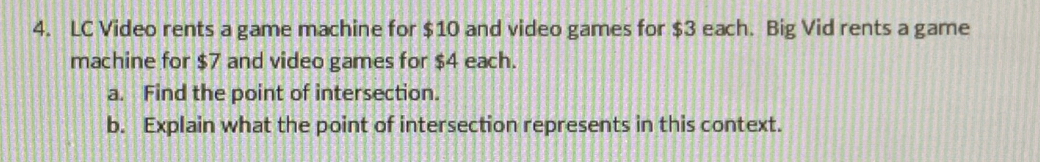 LC Video rents a game machine for $10 and video games for $3 each. Big Vid rents a game 
machine for $7 and video games for $4 each. 
a. Find the point of intersection. 
b. Explain what the point of intersection represents in this context.