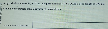 A hypothetical molecule, X-Y, has a dipole moment of 1.91 D and a bond length of 109 pm. 
Calculate the percent ionic character of this molecule. 
= 
percent ionic character: □