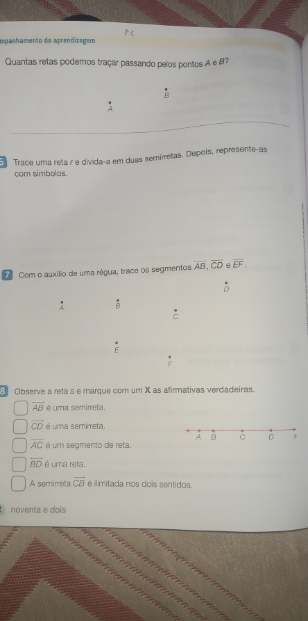 Impanhamento da aprendizagem 
Quantas retas podemos traçar passando pelos pontos A e B? 
A 
Trace uma reta r e divida-a em duas semirretas. Depois, represente-as 
com simbolos. 
7 Com o auxílio de uma régua, trace os segmentos overline AB, overline CD e overline EF.
A B
C
E 
F 
8 Observe a reta s e marque com um X as afirmativas verdadeiras.
overline AB é uma semirreta.
vector CD é uma semirreta
overline AC é um segmento de reta.
overleftrightarrow BD é uma reta. 
A semirreta overline CB é ilimitada nos dois sentidos. 
noventa e dois