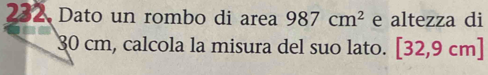 232 Dato un rombo di area 987cm^2 e altezza di
30 cm, calcola la misura del suo lato. [32,9cm]