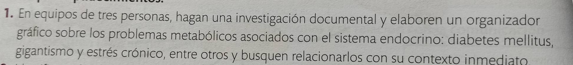 En equipos de tres personas, hagan una investigación documental y elaboren un organizador 
gráfico sobre los problemas metabólicos asociados con el sistema endocrino: diabetes mellitus, 
gigantismo y estrés crónico, entre otros y busquen relacionarlos con su contexto inmediato