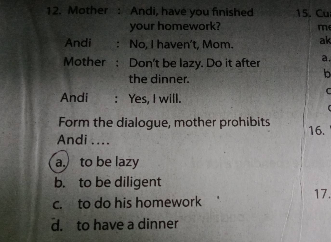 Mother : Andi, have you finished 15. Cu
your homework? me
Andi : No, I haven't, Mom.
ak
Mother : Don't be lazy. Do it after
a.
the dinner.
b
C
Andi : Yes, I will.
(
Form the dialogue, mother prohibits
16.
Andi ....
a. to be lazy
b. to be diligent
17.
c. to do his homework
d. to have a dinner