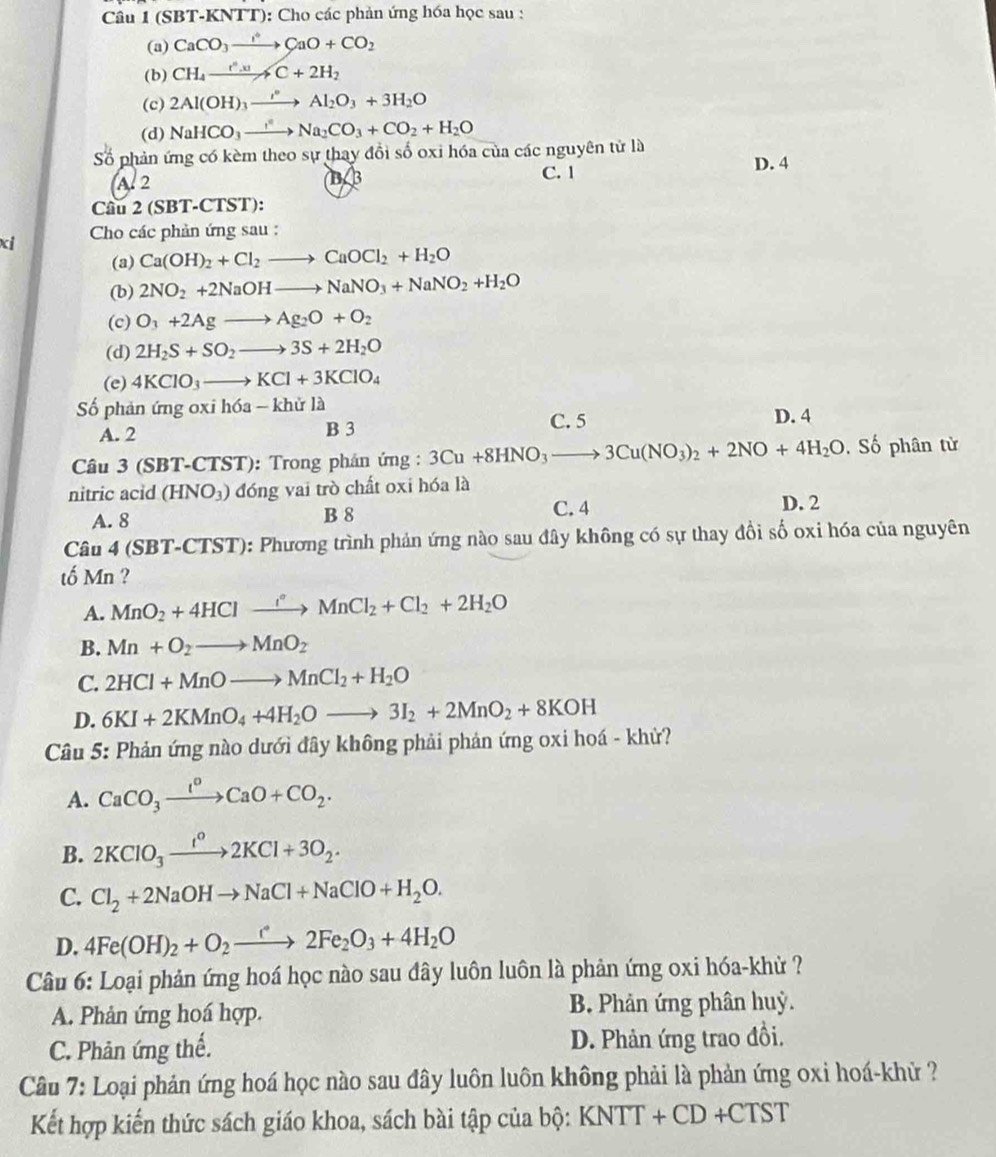 (SBT-KNTT): Cho các phản ứng hóa học sau :
(a) CaCO_3to CaO+CO_2
(b) CH_4xrightarrow fC+2H_2HC+2H_2
(c) 2Al(OH)_3xrightarrow I°Al_2O_3+3H_2O
(d) NaHCO_3to Na_2CO_3+CO_2+H_2O
Số phản ứng có kèm theo sự thay đổi số oxi hóa của các nguyên tử là D. 4
(A. 2 C. 1
BB
Cầu 2 (SBT-CTST):
xi  Cho các phản ứng sau :
(a) Ca(OH)_2+Cl_2to CaOCl_2+H_2O
(b) 2NO_2+2NaOHto NaNO_3+NaNO_2+H_2O
(c) O_3+2Agto Ag_2O+O_2
(d) 2H_2S+SO_2to 3S+2H_2O
(e) 4KClO_3to KCl+3KClO_4
ố phản ứng oxi hóa -kh lử là D. 4
A. 2 B 3
C. 5
Câu 3 (SBT-CTST): Trong phán ứng : 3Cu+8HNO_3to 3Cu(NO_3)_2+2NO+4H_2O. Số phân từ
nitric acid (HNO_3) đóng vai trò chất oxi hóa là
A. 8 B 8 C. 4
D. 2
Câu 4 (SBT-CTST): Phương trình phản ứng nào sau đây không có sự thay đồi số oxi hóa của nguyên
tố Mn ?
A. MnO_2+4HClto MnCl_2+Cl_2+2H_2O
B. Mn+O_2to MnO_2
C. 2HCl+MnOto MnCl_2+H_2O
D. 6KI+2KMnO_4+4H_2Oto 3I_2+2MnO_2+8KOH
Câu 5: Phản ứng nào dưới đây không phải phản ứng oxi hoá - khử?
A. CaCO_3xrightarrow I^oCaO+CO_2.
B. 2KClO_3xrightarrow I°2KCl+3O_2.
C. Cl_2+2NaOHto NaCl+NaClO+H_2O.
D. 4Fe(OH)_2+O_2to 2F2Fe_2O_3+4H_2O
Câu 6: Loại phản ứng hoá học nào sau đây luôn luôn là phản ứng oxi hóa-khử ?
A. Phản ứng hoá hợp. B. Phản ứng phân huỳ.
C. Phản ứng thế. D. Phản ứng trao đồi.
Câu 7: Loại phản ứng hoá học nào sau đây luôn luôn không phải là phản ứng oxi hoá-khử ?
Kết hợp kiến thức sách giáo khoa, sách bài tập của bộ: KNTT+CD+CTST