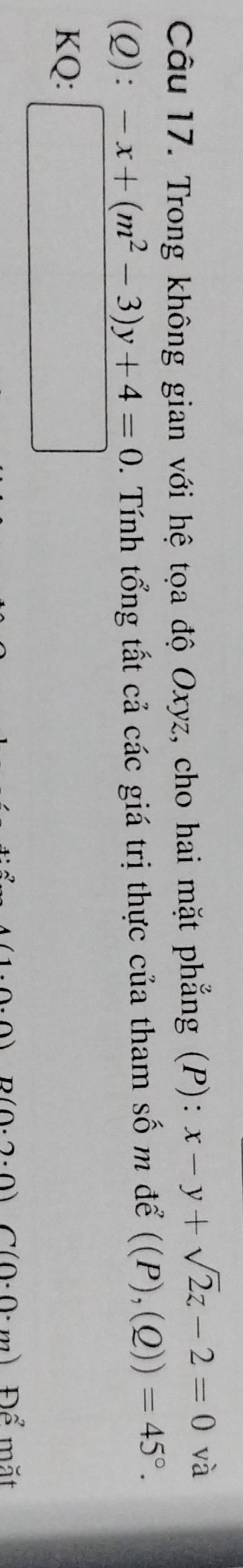 Trong không gian với hệ tọa độ Oxyz, cho hai mặt phẳng (P): x-y+sqrt(2)z-2=0 và 
(Q): ^circ  -x+(m^2-3)y+4=0. Tính tổng tất cả các giá trị thực của tham số m để ((P),(Q))=45°. 
KQ: □ 
n) D(0.2.0)C(0.0· m)Dhat c mặt