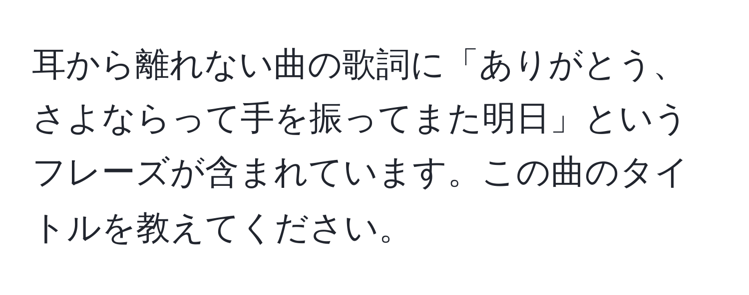 耳から離れない曲の歌詞に「ありがとう、さよならって手を振ってまた明日」というフレーズが含まれています。この曲のタイトルを教えてください。