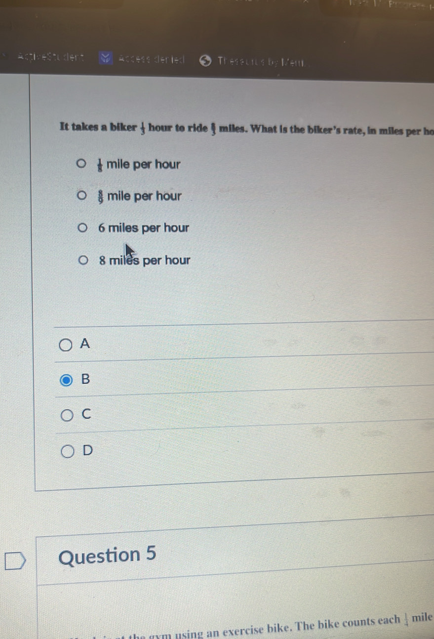 Acdess deried Theseurs by Men
It takes a biker  1/3  hour to ride  1/3  miles. What is the biker's rate, in miles per ho
 1/8 mil e per hour
 8/9 mil e per hour
6 miles per hour
8 miles per hour
A
B
C
D
Question 5
m using an exercise bike. The bike counts each  1/4  mile