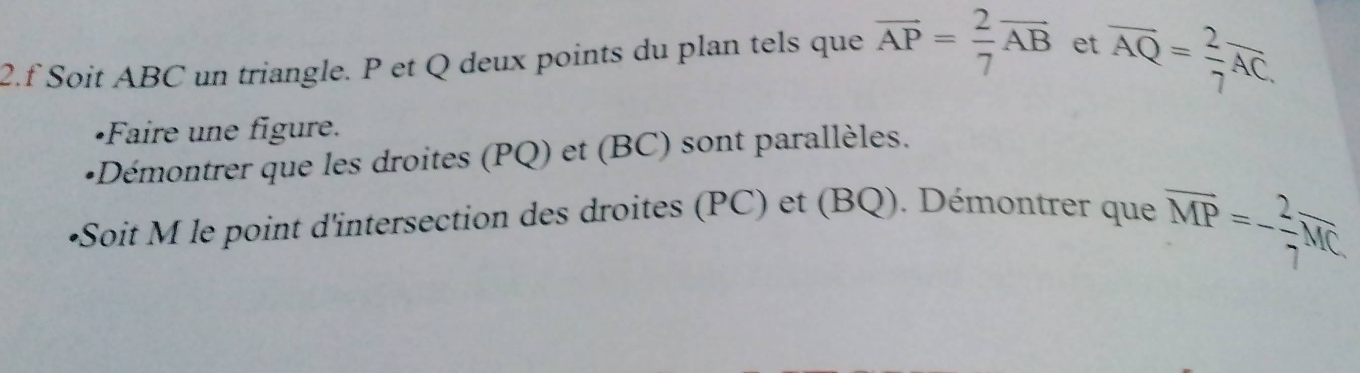 Soit ABC un triangle. P et Q deux points du plan tels que overline AP= 2/7 overline AB et
overline AQ= 2/7 overline AC. 
•Faire une figure. 
+Démontrer que les droites (PQ) et (BC) sont parallèles. 
•Soit M le point d'intersection des droites (PC) et (BQ). Démontrer que
overline MP=- 2/7 overline MC.