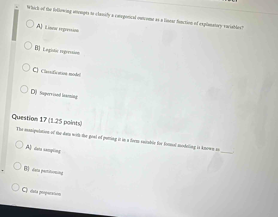 Which of the following attempts to classify a categorical outcome as a linear function of explanatory variables?
A) Linear regression
B) Logistic regression
C) Classification model
D) Supervised learning
Question 17 (1.25 points)
The manipulation of the data with the goal of putting it in a form suitable for formal modeling is known as_ .
A) data sampling
B) data partitioning
C) data preparation