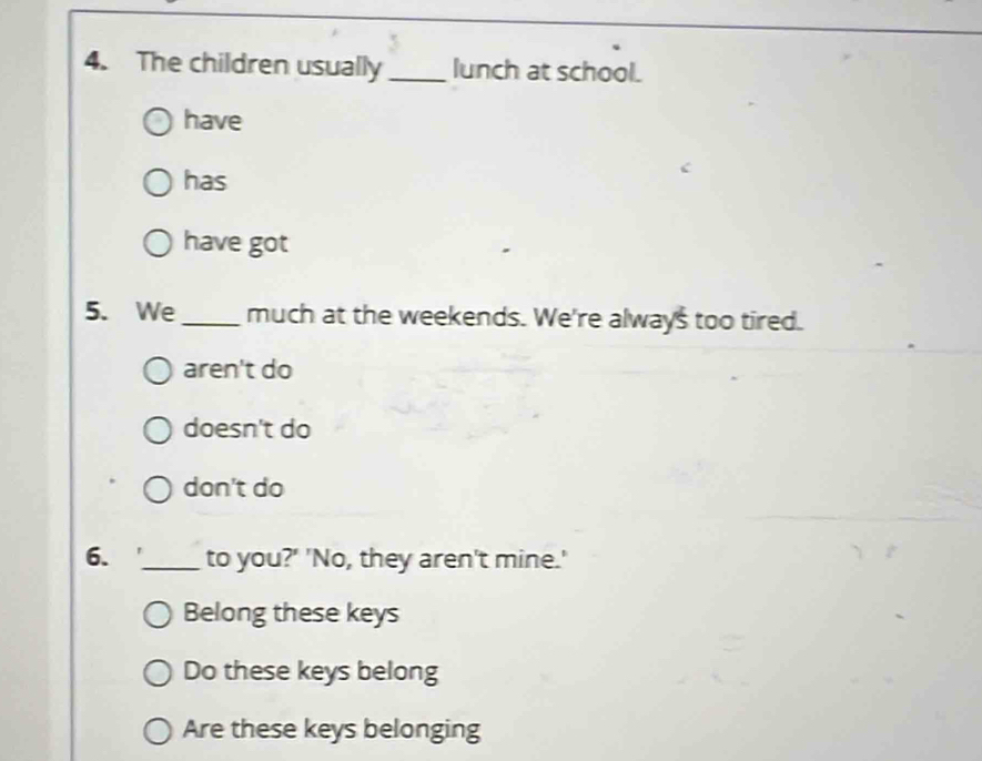 The children usually _lunch at school.
have
has
have got
5. We_ much at the weekends. We're always too tired.
aren't do
doesn't do
don't do
6. _to you?' 'No, they aren't mine.'
Belong these keys
Do these keys belong
Are these keys belonging