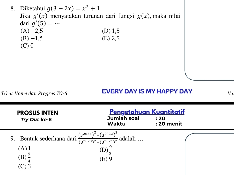 Diketahui g(3-2x)=x^3+1. 
Jika g'(x) menyatakan turunan dari fungsi g(x) , maka nilai
dari g'(5)=·s _
(A) -2,5 (D) 1,5
(B) -1,5 (E) 2,5
(C) 0
TO at Home dan Progres TO -6 EVERY DAY IS MY HAPPY DAY
Ha
PROSUS INTEN Pengetahuan Kuantitatif
Try Out ke- 6 Jumlah soal : 20
Waktu : 20 menit
9. Bentuk sederhana dari frac (3^(2024))^2-(3^(2022))^2(3^(2023))^2-(3^(2021))^2 adalah …
(A) 1 (D)  9/2 
(B)  9/4  (E) 9
(C) 3