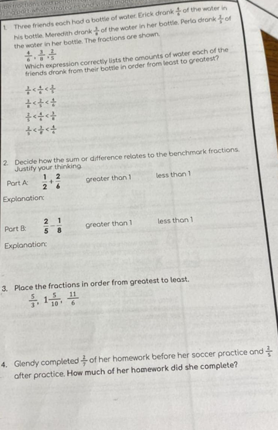 ractions and e t o 
n g part whole strategies and visual mu 
1. Three friends each had a bottle of water, Erick drank  4/6  of the water in
his bottle. Meredith drank  3/8  of the water in her bottle. Perla drank  2/5  of
the water in her bottle. The fractions are shown.
 4/6 ,  3/8 ,  2/5 
Which expression correctly lists the amounts of water each of the
friends drank from their bottle in order from least to greatest?
 3/8 
 3/8 
 2/5 
 2/5 
2. Decide how the sum or difference relates to the benchmark fractions.
Justify your thinking.
Part A:  1/2 + 2/6  greater than 1 less than 1
Explanation:
Part B:  2/5 - 1/8  greater than 1 less than 1
Explanation:
3. Place the fractions in order from greatest to least.
 5/3 , 1 5/10 ,  11/6 
4. Glendy completed  2/7  of her homework before her soccer practice and  2/5 
after practice. How much of her homework did she complete?