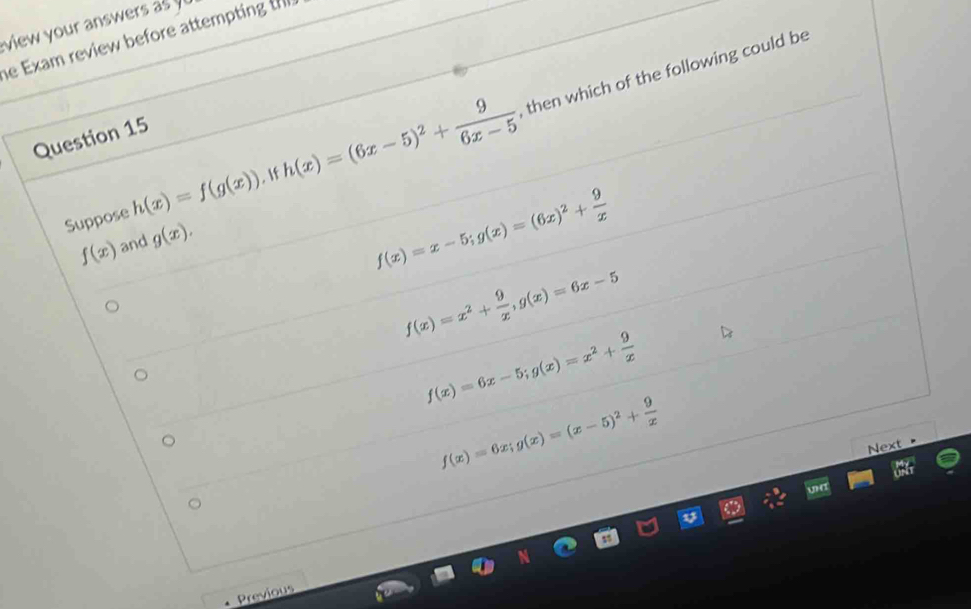 view your answers as 
e Exam review before attempting the
Suppose h(x)=f(g(x)). 1 h(x)=(6x-5)^2+ 9/6x-5  , then which of the following could be
Question 15
f(x) and g(x).
f(x)=x-5; g(x)=(6x)^2+ 9/x 
f(x)=x^2+ 9/x , g(x)=6x-5
f(x)=6x-5; g(x)=x^2+ 9/x 
f(x)=6x; g(x)=(x-5)^2+ 9/x 
Next 
Previous