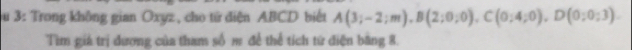 3: Trong không gian Oxyz , cho từ diện ABCD biết A(3;-2;m), B(2;0;0), C(0;4;0), D(0;0;3). 
Tìm giá trị dương của tham số m để thể tích từ điện bằng 8.