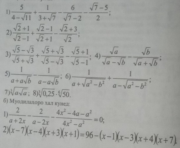  5/4-sqrt(11) + 1/3+sqrt(7) - 6/sqrt(7)-2 - (sqrt(7)-5)/2 ; 
2  (sqrt(2)+1)/sqrt(2)-1 + (sqrt(2)-1)/sqrt(2)+1 - (sqrt(2)+3)/sqrt(2) ; 
3)  (sqrt(5)-sqrt(3))/sqrt(5)+sqrt(3) + (sqrt(5)+sqrt(3))/sqrt(5)-sqrt(3) - (sqrt(5)+1)/sqrt(5)-1 ; ) sqrt(a)/sqrt(a)-sqrt(b) - sqrt(b)/sqrt(a)+sqrt(b) ; 
4 
5)  1/a+asqrt(b) - 1/a-asqrt(b) ; 6)  1/a+sqrt(a^2-b^2) + 1/a-sqrt(a^2-b^2) ; 
7) sqrt[3](asqrt a);8)sqrt[3](0,25)· sqrt[6](50). 
б) Муолиιлахоро хал κунел 
1)  2/a+2x - 2/a-2x - (4x^2-4a-a^2)/4x^2-a^2 =0; 
2) (x-7)(x-4)(x+3)(x+1)=96-(x-1)(x-3)(x+4)(x+7).