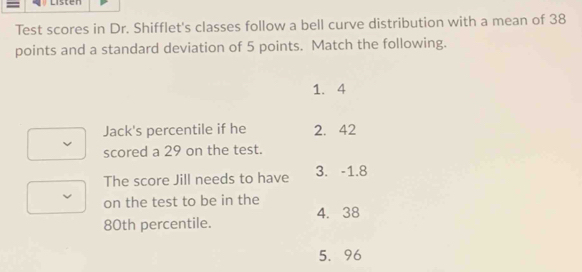 Listen
Test scores in Dr. Shifflet's classes follow a bell curve distribution with a mean of 38
points and a standard deviation of 5 points. Match the following.
1. 4
Jack's percentile if he 2. 42
scored a 29 on the test.
The score Jill needs to have 3. -1.8
on the test to be in the
4. 38
80th percentile.
5. 96