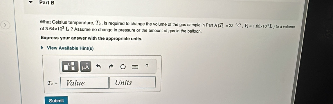 What Celsius temperature, T_2 , is required to change the volume of the gas sample in Part A(T_1=22°C, V_1=1.82* 10^3L) to a volume 
of 3.64* 10^3L ? Assume no change in pressure or the amount of gas in the balloon. 
Express your answer with the appropriate units. 
View Available Hint(s)
^1A
?
T_2= Value Units 
Submit