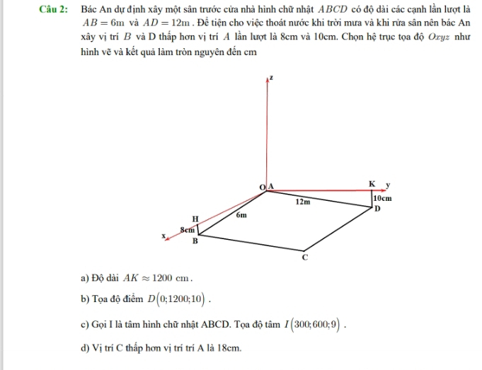 Bác An dự định xây một sân trước cửa nhà hình chữ nhật ABCD có độ dài các cạnh lần lượt là
AB=6m và AD=12m. Để tiện cho việc thoát nước khi trời mưa và khi rửa sân nên bác An
xây vị trí B và D thấp hơn vị trí A lần lượt là 8cm và 10cm. Chọn hệ trục tọa độ Oxyz như
hình vẽ và kết quả làm tròn nguyên đến cm
a) Độ dài AKapprox 1200cm.
b) Tọa độ điểm D(0;1200;10).
c) Gọi I là tâm hình chữ nhật ABCD. Tọa độ tâm I(300;600;9).
d) Vị trí C thấp hơn vị trí trí A là 18cm.