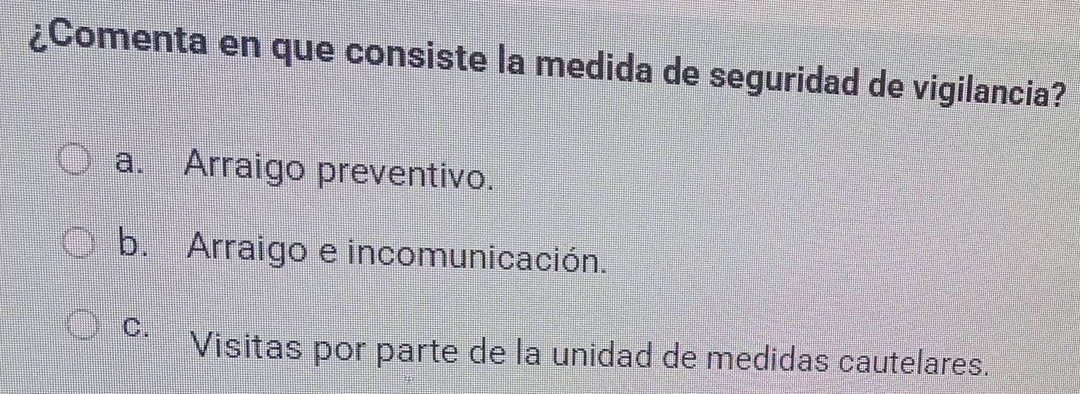 ¿Comenta en que consiste la medida de seguridad de vigilancia?
a. Arraigo preventivo.
b. Arraigo e incomunicación.
C. Visitas por parte de la unidad de medidas cautelares.