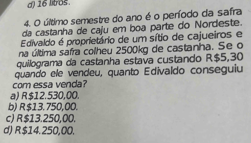 d) 16 litros.
4. O último semestre do ano é o período da safra
da castanha de caju em boa parte do Nordeste.
Edivaldo é proprietário de um sítio de cajueiros e
na última safra colheu 2500kg de castanha. Se o
quilograma da castanha estava custando R$5,30
quando ele vendeu, quanto Edivaldo conseguiu
com essa venda?
a) R$12.530,00.
b) R$13.750,00.
c) R$13.250,00.
d) R$14.250,00.