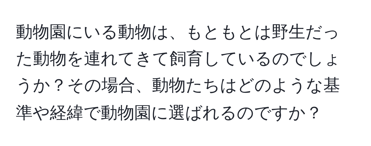 動物園にいる動物は、もともとは野生だった動物を連れてきて飼育しているのでしょうか？その場合、動物たちはどのような基準や経緯で動物園に選ばれるのですか？