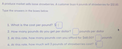 A produce market sells loose strawberries. A customer buys 4 pounds of strawberries for $32.00. 
Type the answers in the boxes below. 
1. What is the cost per pound? $
2. How many pounds do you get per dollar? pounds per dollar
3. At this rate, how many pounds can you afford for $48.00? pounds
4. At this rate, how much will 3 pounds of strawberries cost? $