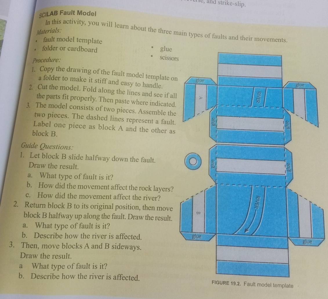 Ise, and strike-slip. 
SCILAB Fault Model 
Materials: 
In this activity, you will learn about the three main types of faults and their movements. 
， fault model template 
. folder or cardboard glue 
Procedure: 
scissors 
]. Copy the drawing of the fault model template on 
a folder to make it stiff and easy to handle. 
2. Cut the model. Fold along the lines and see if all 
the parts fit properly. Then paste where indicated. 
3. The model consists of two pieces. Assemble the 
two pieces. The dashed lines represent a fault. 
Label one piece as block A and the other as 
block B. 
Guide Questions: 
1. Let block B slide halfway down the fault. 
Draw the result. 
a. What type of fault is it? 
b. How did the movement affect the rock layers? 
c. How did the movement affect the river? 
2. Return block B to its original position, then move 
block B halfway up along the fault. Draw the result. 
a. What type of fault is it? 
b. Describe how the river is affected. 
3. Then, move blocks A and B sideways. 
Draw the result. 
a What type of fault is it? 
b. Describe how the river is affected. ult model template