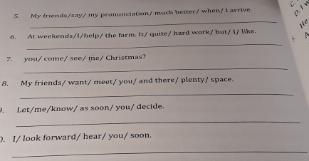 My friends/say/ my pronunciation/ much better/ when/1 arrive. 
D. l v 
_ 
He 
_ 
6. At weekends/I/help/ the farm. It/ quite/ hard work/ but/ I/ like. 
_ 
7. you/ come/ see/ me/ Christmas? 
8. My friends/ want/ meet/ you/ and there/ plenty/ space. 
_ 
. Let/me/know/ as soon/ you/ decide. 
_ 
. I/ look forward/ hear/ you/ soon. 
_