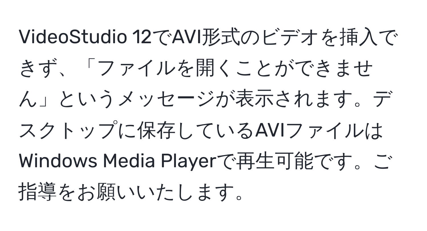 VideoStudio 12でAVI形式のビデオを挿入できず、「ファイルを開くことができません」というメッセージが表示されます。デスクトップに保存しているAVIファイルはWindows Media Playerで再生可能です。ご指導をお願いいたします。