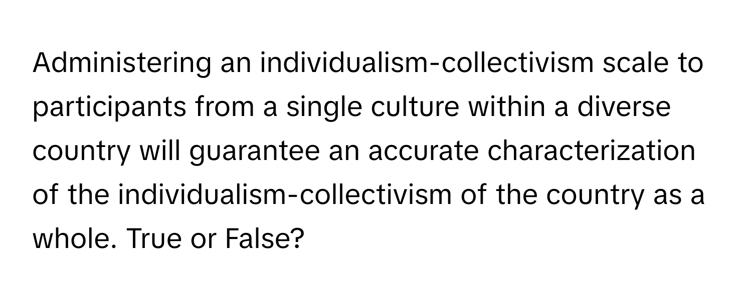 Administering an individualism-collectivism scale to participants from a single culture within a diverse country will guarantee an accurate characterization of the individualism-collectivism of the country as a whole. True or False?