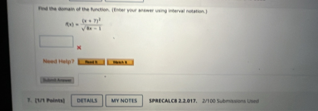 Find the domain of the function. (Enter your answer using interval notation.)
f(x)=frac (x+7)^2sqrt(8x-1)
× 
Need Help? Read it 
Buori Arwen 
7. [1/1 Points] DETAILS MY NOTES SPRECALC8 2.2.017. 2/100 Submissions Used