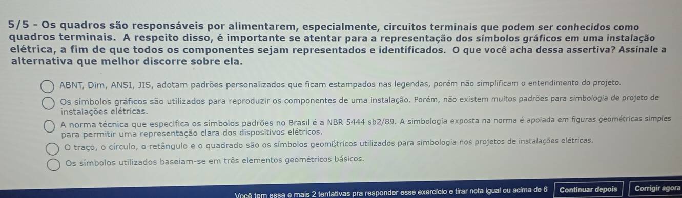 5/5 - Os quadros são responsáveis por alimentarem, especialmente, circuitos terminais que podem ser conhecidos como
quadros terminais. A respeito disso, é importante se atentar para a representação dos símbolos gráficos em uma instalação
elétrica, a fim de que todos os componentes sejam representados e identificados. O que você acha dessa assertiva? Assinale a
alternativa que melhor discorre sobre ela.
ABNT, Dim, ANSI, JIS, adotam padrões personalizados que ficam estampados nas legendas, porém não simplíficam o entendimento do projeto.
Os símbolos gráficos são utilizados para reproduzir os componentes de uma instalação. Porém, não existem muitos padrões para simbologia de projeto de
instalações elétricas.
A norma técnica que especifica os símbolos padrões no Brasil é a NBR 5444 sb2/89. A simbologia exposta na norma é apoiada em figuras geométricas simples
para permitir uma representação clara dos dispositivos elétricos.
O traço, o círculo, o retângulo e o quadrado são os símbolos geomátricos utilizados para simbologia nos projetos de instalações elétricas.
Os símbolos utilizados baseiam-se em três elementos geométricos básicos.
Você tem essa e mais 2 tentativas pra responder esse exercício e tirar nota igual ou acima de 6 Continuar depois Corrigir agora