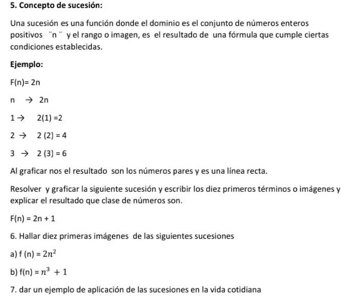 Concepto de sucesión: 
Una sucesión es una función donde el dominio es el conjunto de números enteros 
positivos ¨n ¨ y el rango o imagen, es el resultado de una fórmula que cumple ciertas 
condiciones establecidas. 
Ejemplo:
F(n)=2n
n 2n
1 2(1)=2
1
2 2(2)=4
3 2(3)=6
Al graficar nos el resultado son los números pares y es una línea recta. 
Resolver y graficar la siguiente sucesión y escribir los diez primeros términos o imágenes y 
explicar el resultado que clase de números son.
F(n)=2n+1
6. Hallar diez primeras imágenes de las siguientes sucesiones 
a) f(n)=2n^2
b) f(n)=n^3+1
7. dar un ejemplo de aplicación de las sucesiones en la vida cotidiana