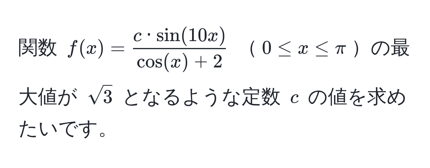 関数 $f(x) =  c · sin(10x)/cos(x) + 2 $ $0 ≤ x ≤ π$の最大値が $sqrt(3)$ となるような定数 $c$ の値を求めたいです。