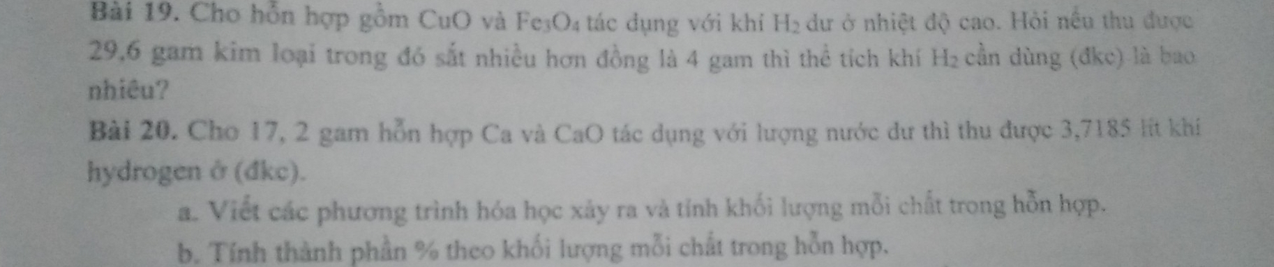 Cho hỗn hợp gồm CuO và Fe₃O₄ tác dụng với khi H_2 dư ở nhiệt độ cao. Hỏi nếu thu được
29,6 gam kim loại trong đó sắt nhiều hơn đồng là 4 gam thì thể tích khí H₂ cần dùng (đkc) là bao 
nhiêu? 
Bài 20. Cho 17, 2 gam hỗn hợp Ca và CaO tác dụng với lượng nước dư thì thu được 3,7185 lít khí 
hydrogen ở (đkc). 
a. Viết các phương trình hóa học xảy ra và tính khối lượng mỗi chất trong hỗn hợp. 
b. Tính thành phần % theo khối lượng mỗi chất trong hỗn hợp.