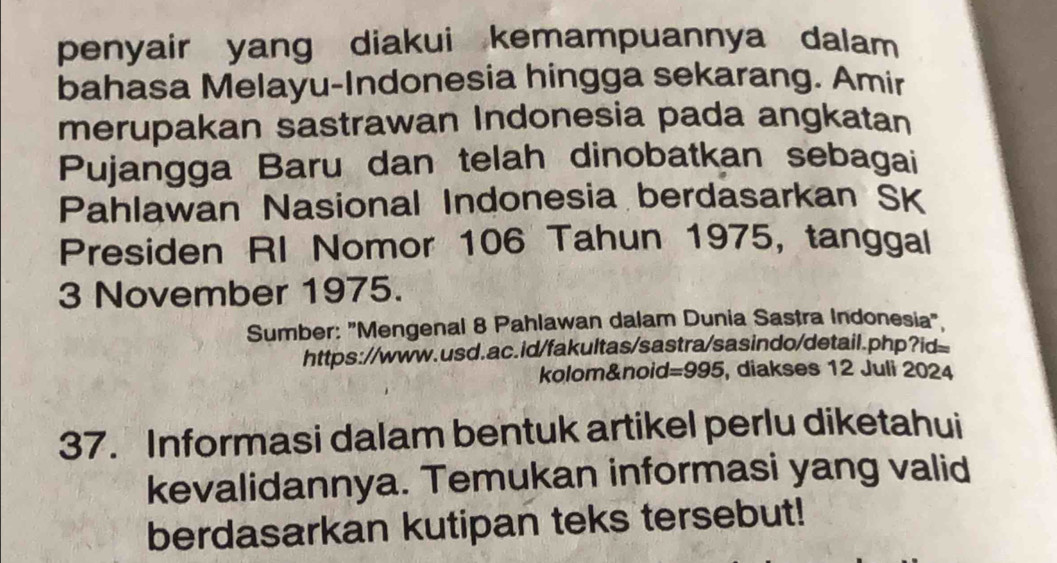 penyair yang diakui kemampuannya dalam 
bahasa Melayu-Indonesia hingga sekarang. Amir 
merupakan sastrawan Indonesia pada angkatan 
Pujangga Baru dan telah dinobatkan sebagai 
Pahlawan Nasional Indonesia berdasarkan SK 
Presiden RI Nomor 106 Tahun 1975, tanggal 
3 November 1975. 
Sumber: "Mengenal 8 Pahlawan dalam Dunia Sastra Indonesia" 
https://www.usd.ac.id/fakultas/sastra/sasindo/detail.php?id= 
kolom&noid=995, diakses 12 Juli 2024 
37. Informasi dalam bentuk artikel perlu diketahui 
kevalidannya. Temukan informasi yang valid 
berdasarkan kutipan teks tersebut!