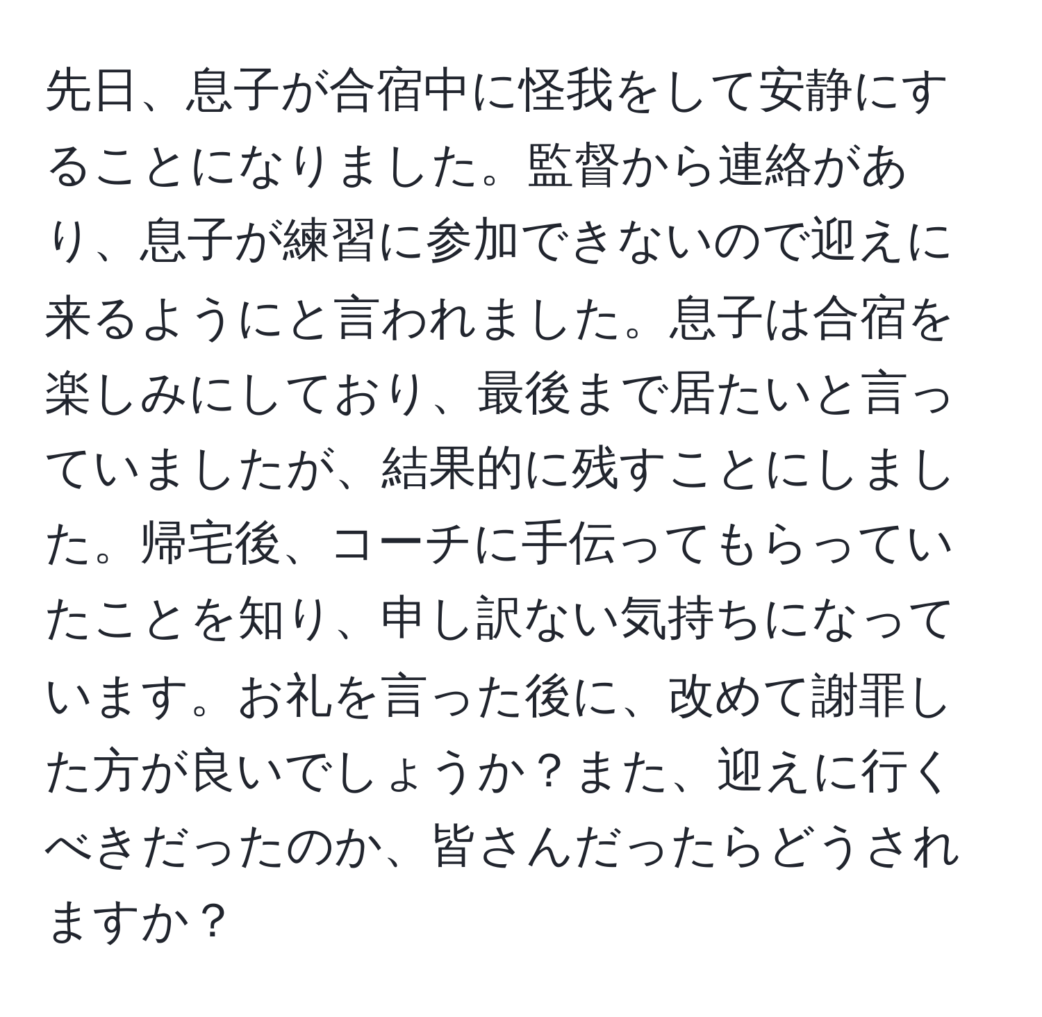 先日、息子が合宿中に怪我をして安静にすることになりました。監督から連絡があり、息子が練習に参加できないので迎えに来るようにと言われました。息子は合宿を楽しみにしており、最後まで居たいと言っていましたが、結果的に残すことにしました。帰宅後、コーチに手伝ってもらっていたことを知り、申し訳ない気持ちになっています。お礼を言った後に、改めて謝罪した方が良いでしょうか？また、迎えに行くべきだったのか、皆さんだったらどうされますか？