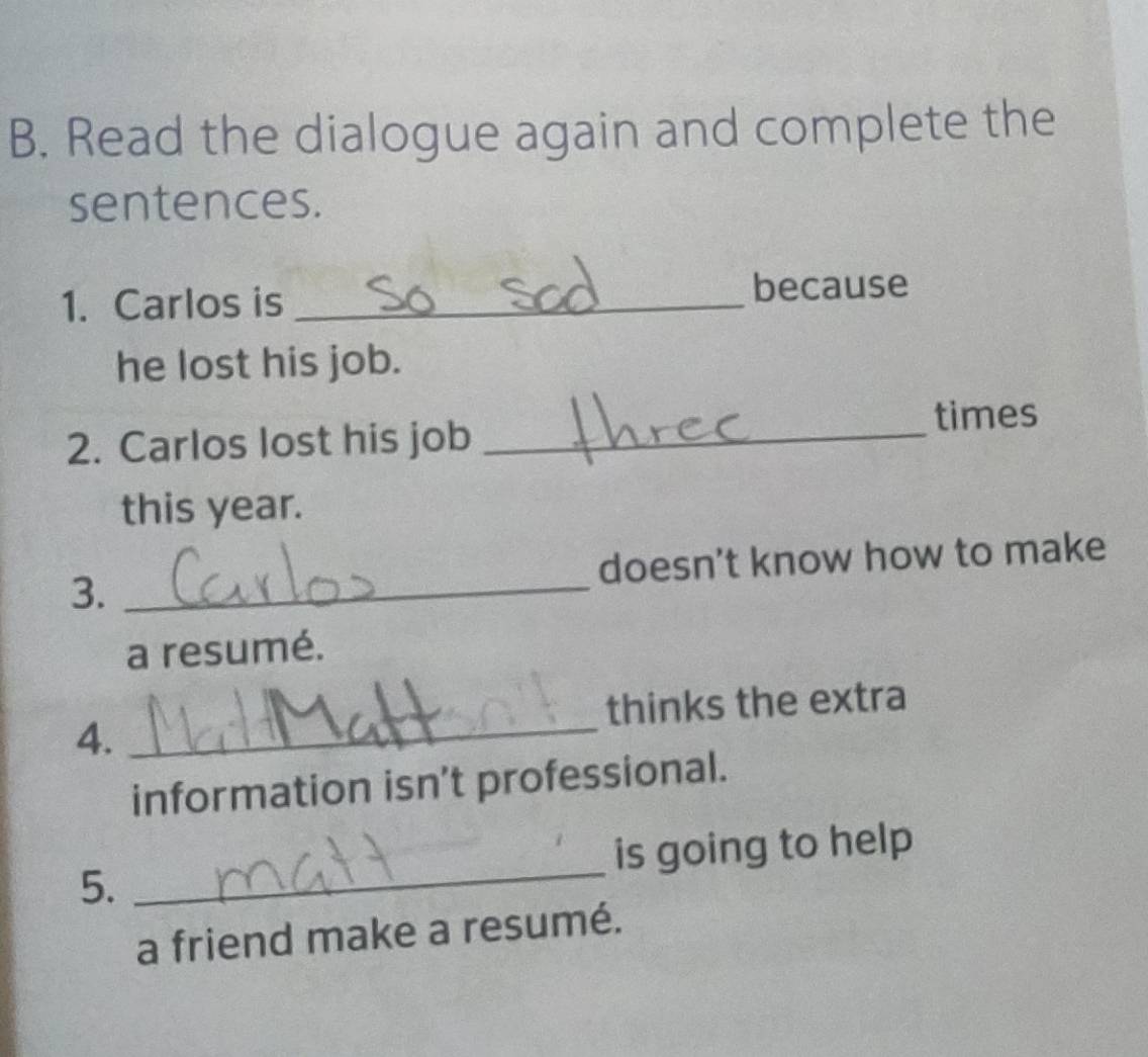 Read the dialogue again and complete the 
sentences. 
1. Carlos is_ 
because 
he lost his job. 
2. Carlos lost his job _times 
this year. 
3. _doesn't know how to make 
a resumé. 
_ 
thinks the extra 
4. 
information isn’t professional. 
5. _is going to help 
a friend make a resumé.