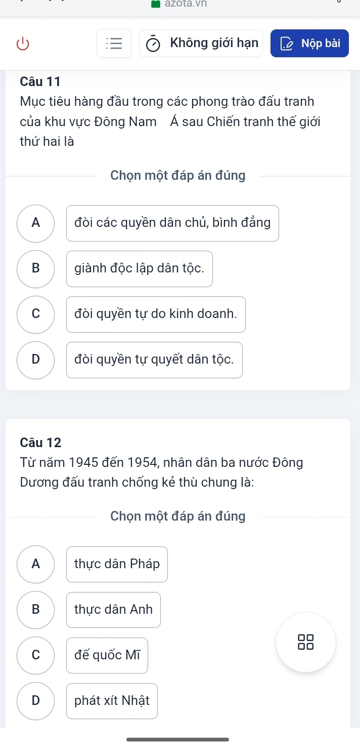 azota.vn
Không giới hạn Nộp bài
Câu 11
Mục tiêu hàng đầu trong các phong trào đấu tranh
của khu vực Đông Nam Á sau Chiến tranh thế giới
thứ hai là
Chọn một đáp án đúng
A đòi các quyền dân chủ, bình đẳng
B giành độc lập dân tộc.
C đòi quyền tự do kinh doanh.
D đòi quyền tự quyết dân tộc.
Câu 12
Từ năm 1945 đến 1954, nhân dân ba nước Đông
Dương đấu tranh chống kẻ thù chung là:
Chọn một đáp án đúng
A thực dân Pháp
B thực dân Anh
□□
C đế quốc Mĩ
□□
D phát xít Nhật