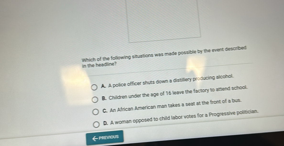 Which of the following situations was made possible by the event described
in the headlline?
A. A police officer shuts down a distillery producing alcohol.
B. Children under the age of 16 leave the factory to attend school.
C. An African American man takes a seat at the front of a bus.
D. A woman opposed to child labor votes for a Progressive politician.
PREVIOUS