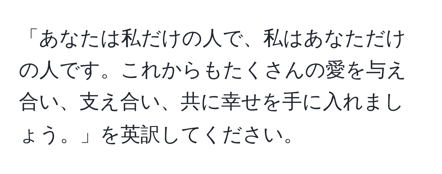 「あなたは私だけの人で、私はあなただけの人です。これからもたくさんの愛を与え合い、支え合い、共に幸せを手に入れましょう。」を英訳してください。