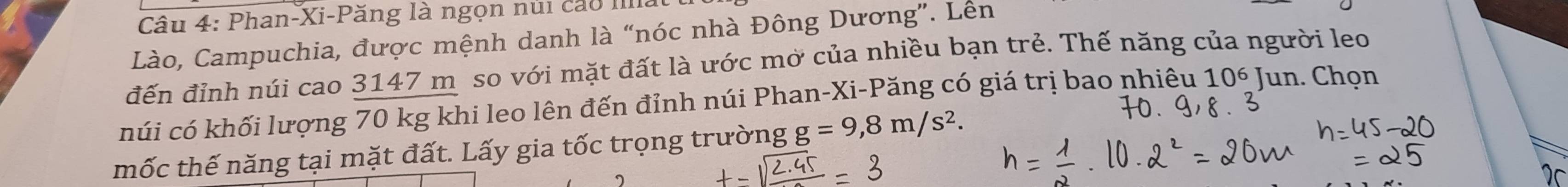 Phan-Xi-Păng là ngọn núi cáo IIlla 
Lào, Campuchia, được mệnh danh là “nóc nhà Đông Dương”. Lên 
đến đỉnh núi cao 3147 m so với mặt đất là ước mở của nhiều bạn trẻ. Thế năng của người leo 
húi có khối lượng 70 kg khi leo lên đến đỉnh núi Phan-Xi-Păng có giá trị bao nhiêu 106 Jun. Chọn 
mốc thế năng tại mặt đất. Lấy gia tốc trọng trường g =9,8m/s^2. 
2