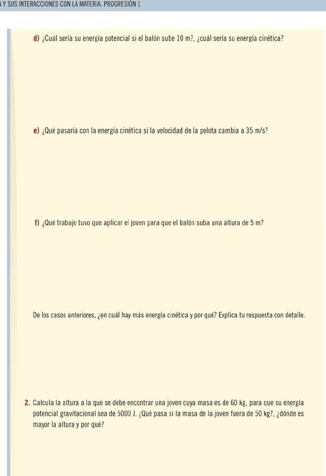 A Y SUS INTERACCIONES CON LA MATERIA. PROGRESIÓN 1 
d) ¿Cuál sería su energía potencial si el balón sube 10 m?, ¿cuál sería su energía cinética? 
e) ¿Qué pasaría con la energía cinética si la velocidad de la pelota cambia a 35 m/s? 
f) ¿Qué trabajo tuvo que aplicar el joven para que el balón suba una altura de 5 m? 
De los casos anteriores, ¿en cuál hay más energía cinética y por qué? Explica tu respuesta con detalle. 
2. Calcula la altura a la que se debe encontrar una joven cuya masa es de 60 kg, para que su energía 
potencial gravitacional sea de 5000 J. ¿Qué pasa si la masa de la joven fuera de 50 kg?, ¿dónde es 
mayor la altura y por qué?