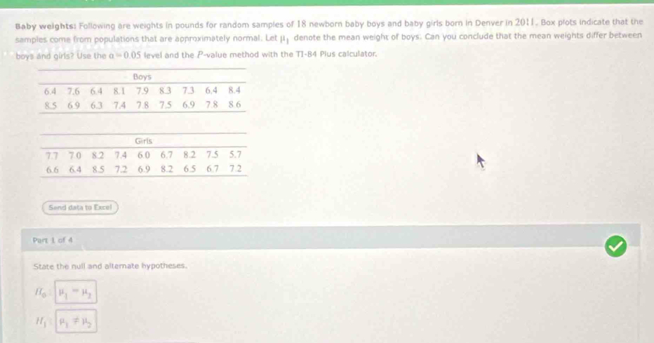 Baby weights: Following are weights in pounds for random samples of 18 newborn baby boys and baby girls born in Denver in 2011. Box plots indicate that the 
samples come from populations that are approximately normal. Letμ denote the mean weight of boys. Can you conclude that the mean weights differ between 
boys and girls? Use the a=0.05 level and the P -value method with the TI-84 Plus calculator. 
Send data to Excel 
Part 1 of 4 
State the null and alternate hypotheses.
H_o=mu _1=mu _2
H_1:mu _1!= mu _2