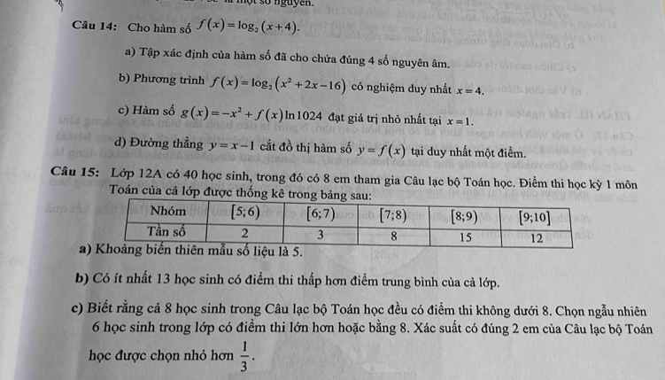 một số nguyen.
Câu 14: Cho hàm số f(x)=log _2(x+4).
a) Tập xác định của hàm số đã cho chứa đúng 4 số nguyên âm.
b) Phương trình f(x)=log _2(x^2+2x-16) có nghiệm duy nhất x=4.
c) Hàm số g(x)=-x^2+f(x) In 1024 đạt giá trị nhỏ nhất tại x=1.
d) Đường thẳng y=x-1 cắt đồ thị hàm số y=f(x) tại duy nhất một điểm.
Câu 15: Lớp 12A có 40 học sinh, trong đó có 8 em tham gia Câu lạc bộ Toán học. Điểm thi học kỳ 1 môn
Toán của cả lớp được thống kê tron
a
b) Có ít nhất 13 học sinh có điểm thi thấp hơn điểm trung bình của cả lớp.
c) Biết rằng cả 8 học sinh trong Câu lạc bộ Toán học đều có điểm thi không dưới 8. Chọn ngẫu nhiên
6 học sinh trong lớp có điểm thi lớn hơn hoặc bằng 8. Xác suất có đúng 2 em của Câu lạc bộ Toán
học được chọn nhỏ hơn  1/3 .