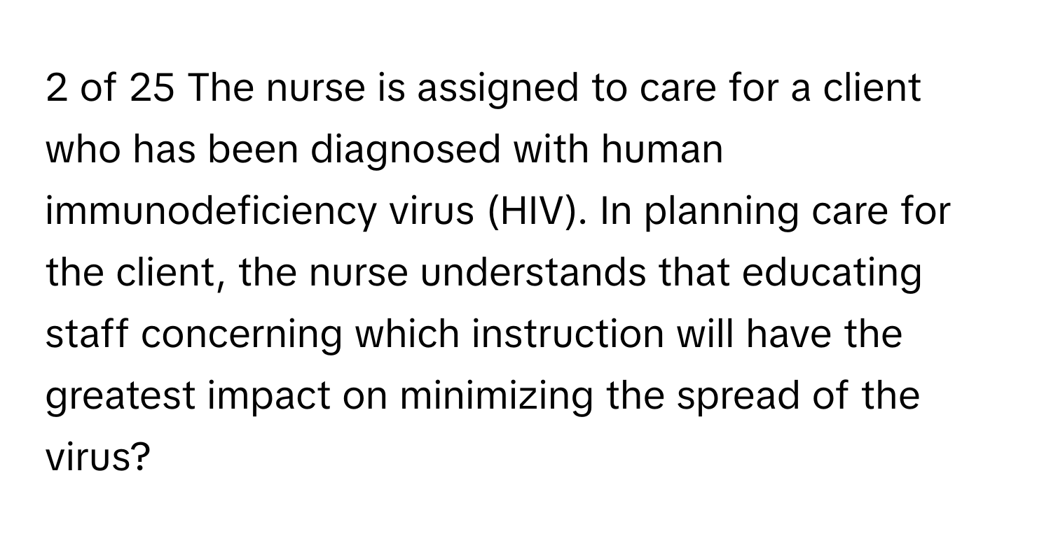 of 25 The nurse is assigned to care for a client who has been diagnosed with human immunodeficiency virus (HIV). In planning care for the client, the nurse understands that educating staff concerning which instruction will have the greatest impact on minimizing the spread of the virus?