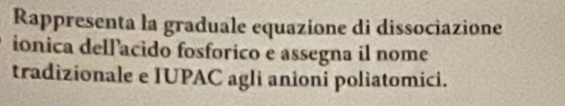 Rappresenta la graduale equazione di dissociazione 
ionica dellacido fosforico e assegna il nome 
tradizionale e IUPAC agli anioni poliatomici.