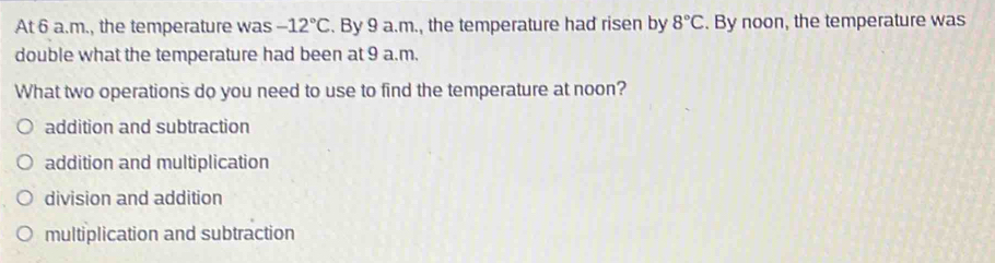 At 6 a.m., the temperature was -12°C. By 9 a.m., the temperature had risen by 8°C. By noon, the temperature was
double what the temperature had been at 9 a.m.
What two operations do you need to use to find the temperature at noon?
addition and subtraction
addition and multiplication
division and addition
multiplication and subtraction